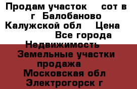 Продам участок 12 сот в г. Балобаново Калужской обл. › Цена ­ 850 000 - Все города Недвижимость » Земельные участки продажа   . Московская обл.,Электрогорск г.